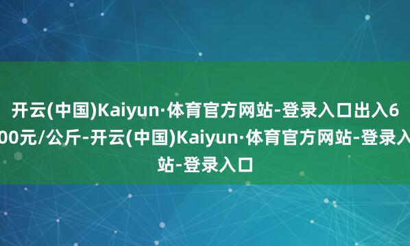 开云(中国)Kaiyun·体育官方网站-登录入口出入60.00元/公斤-开云(中国)Kaiyun·体育官方网站-登录入口