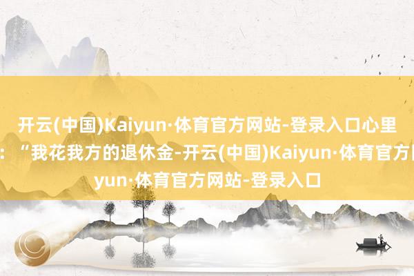 开云(中国)Kaiyun·体育官方网站-登录入口心里哀莫大于心死：“我花我方的退休金-开云(中国)Kaiyun·体育官方网站-登录入口