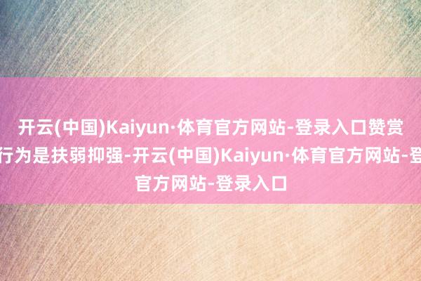 开云(中国)Kaiyun·体育官方网站-登录入口赞赏众人的行为是扶弱抑强-开云(中国)Kaiyun·体育官方网站-登录入口