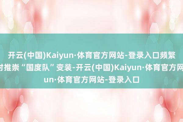 开云(中国)Kaiyun·体育官方网站-登录入口频繁在阛阓波动时推崇“国度队”变装-开云(中国)Kaiyun·体育官方网站-登录入口